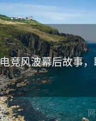 P站入口电竞风波幕后故事，助你决策