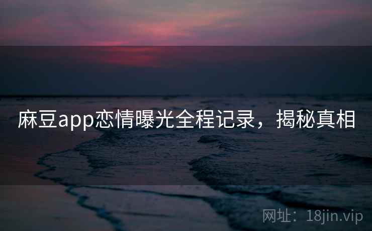 麻豆app恋情曝光全程记录,揭秘真相 麻豆app恋情曝光全程记录,揭秘真相