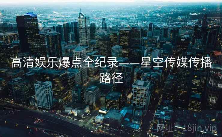 高清娱乐爆点全纪录——星空传媒传播路径 高清娱乐爆点全纪录——星空传媒传播路径