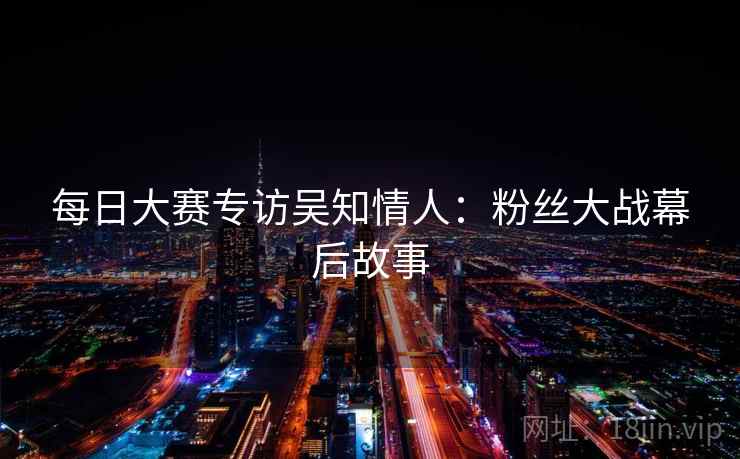 每日大赛专访吴知情人:粉丝大战幕后故事 每日大赛专访吴知情人:粉丝大战幕后故事