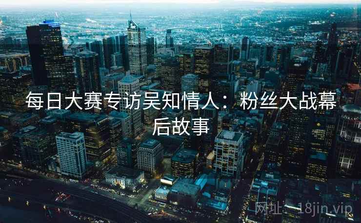 每日大赛专访吴知情人:粉丝大战幕后故事 每日大赛专访吴知情人:粉丝大战幕后故事