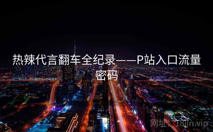 热辣代言翻车全纪录——P站入口流量密码 热辣代言翻车全纪录——P站入口流量密码