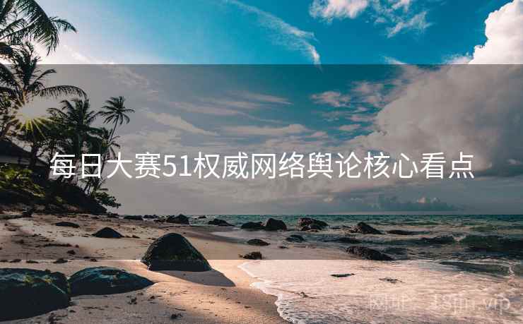 每日大赛51权威网络舆论核心看点 每日大赛51权威网络舆论核心看点
