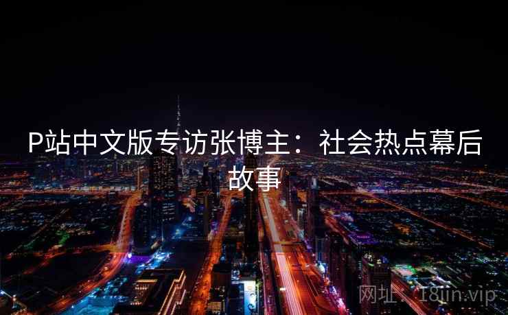 P站中文版专访张博主:社会热点幕后故事 P站中文版专访张博主:社会热点幕后故事