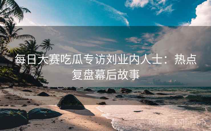每日大赛吃瓜专访刘业内人士:热点复盘幕后故事 每日大赛吃瓜专访刘业内人士:热点复盘幕后故事