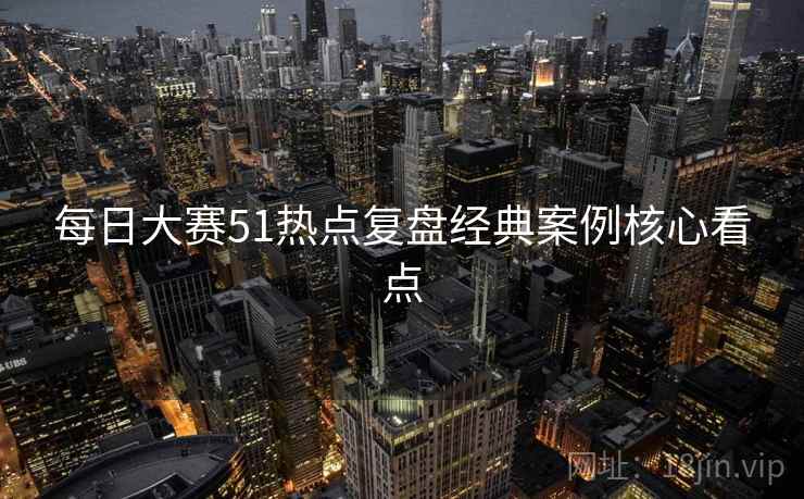 每日大赛51热点复盘经典案例核心看点