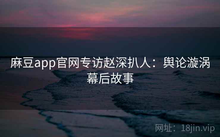 麻豆app官网专访赵深扒人:舆论漩涡幕后故事 麻豆app官网专访赵深扒人:舆论漩涡幕后故事