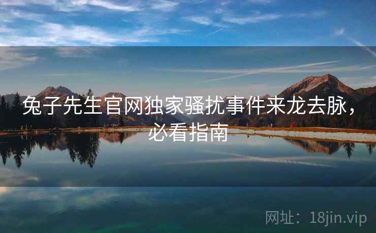 兔子先生官网独家骚扰事件来龙去脉,必看指南 兔子先生官网独家骚扰事件来龙去脉,必看指南