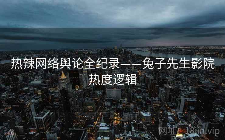 热辣网络舆论全纪录——兔子先生影院热度逻辑 热辣网络舆论全纪录——兔子先生影院热度逻辑