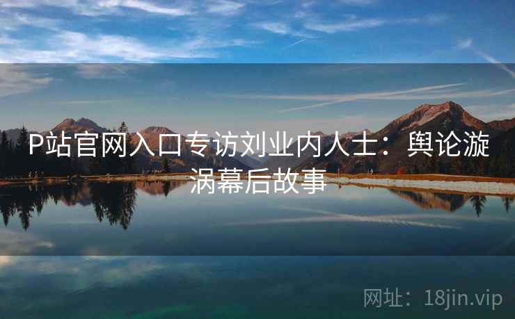 P站官网入口专访刘业内人士:舆论漩涡幕后故事 P站官网入口专访刘业内人士:舆论漩涡幕后故事